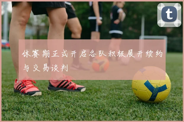 休赛期正式开启各队积极展开续约与交易谈判