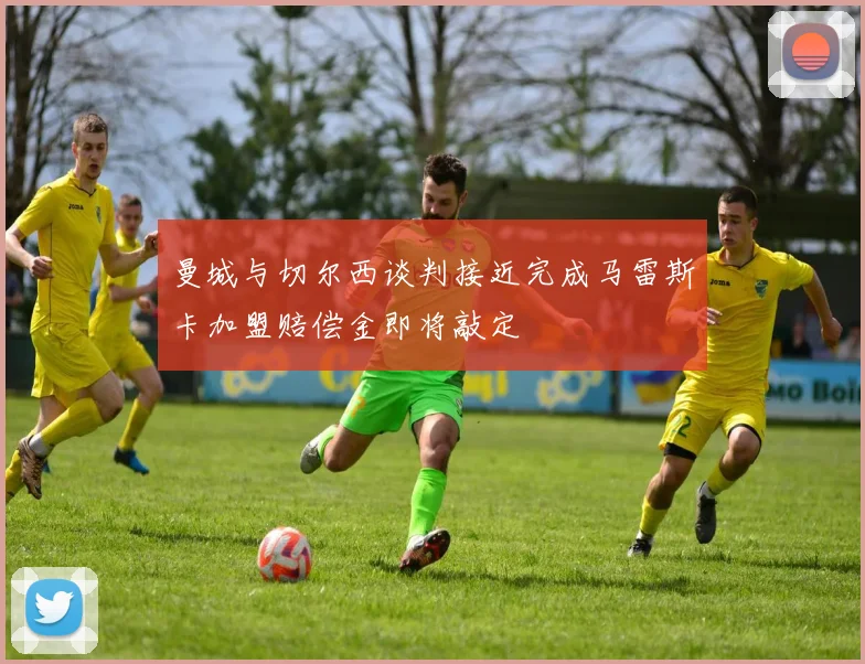 曼城与切尔西谈判接近完成马雷斯卡加盟赔偿金即将敲定