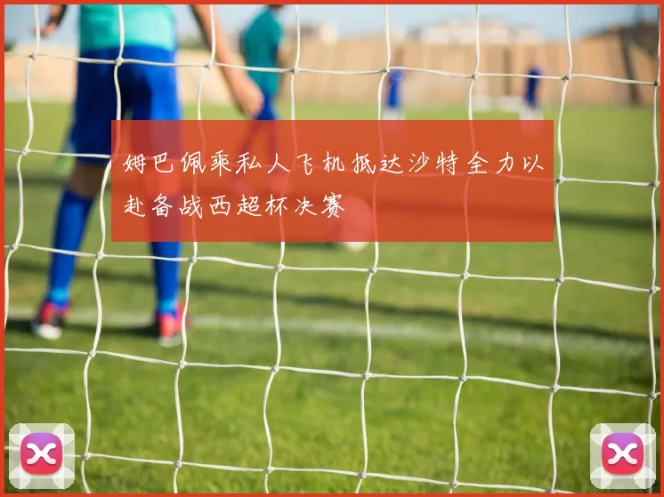姆巴佩乘私人飞机抵达沙特全力以赴备战西超杯决赛