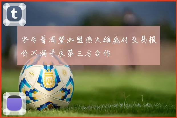 字母哥渴望加盟热火雄鹿对交易报价不满寻求第三方合作