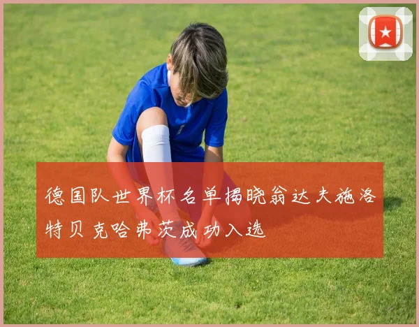 德国队世界杯名单揭晓翁达夫施洛特贝克哈弗茨成功入选