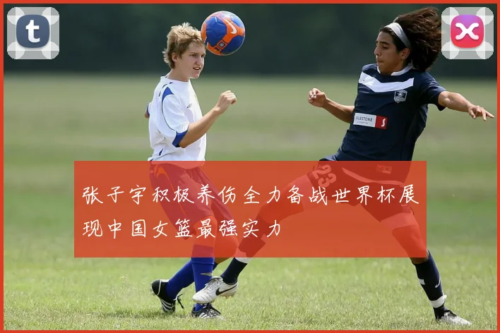 张子宇积极养伤全力备战世界杯展现中国女篮最强实力