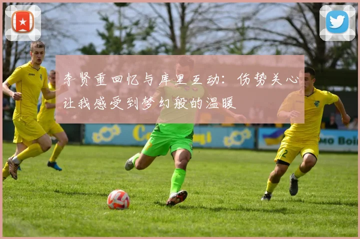 李贤重回忆与库里互动：伤势关心让我感受到梦幻般的温暖