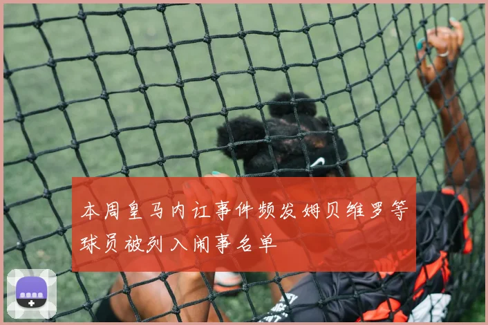 本周皇马内讧事件频发姆贝维罗等球员被列入闹事名单