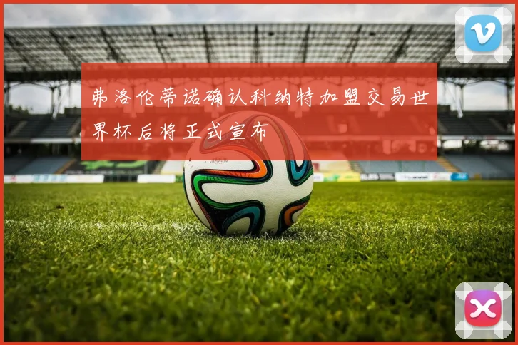 弗洛伦蒂诺确认科纳特加盟交易世界杯后将正式宣布