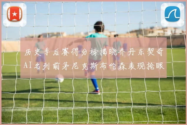 历史季后赛得分榜揭晓乔丹东契奇AI名列前茅尼克斯布伦森表现抢眼