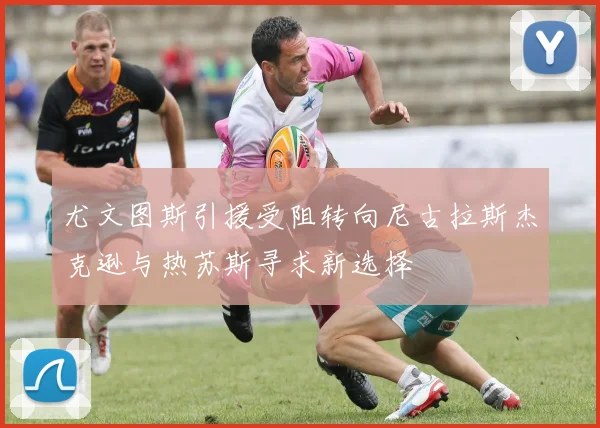 尤文图斯引援受阻转向尼古拉斯杰克逊与热苏斯寻求新选择