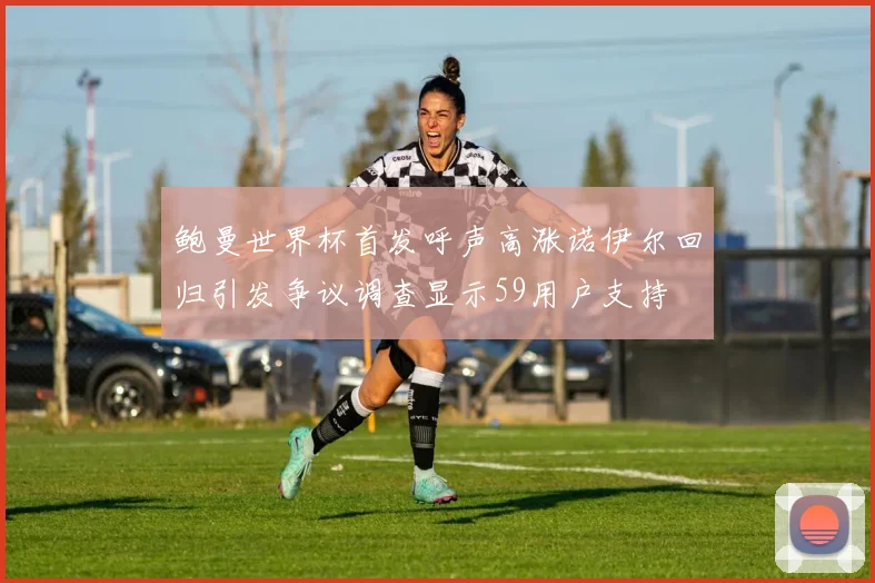 鲍曼世界杯首发呼声高涨诺伊尔回归引发争议调查显示59用户支持