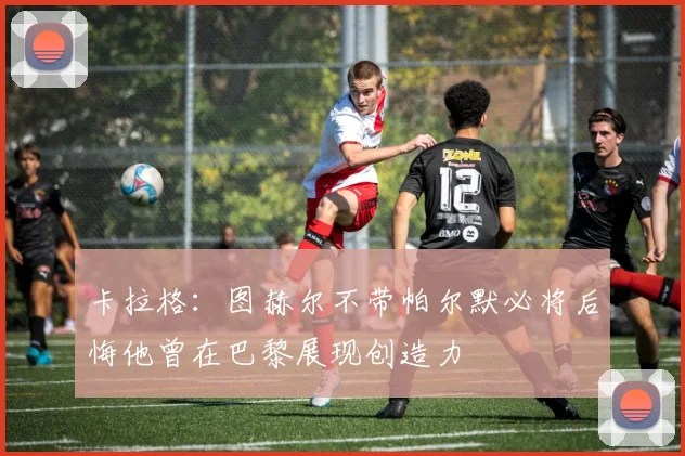 卡拉格：图赫尔不带帕尔默必将后悔他曾在巴黎展现创造力