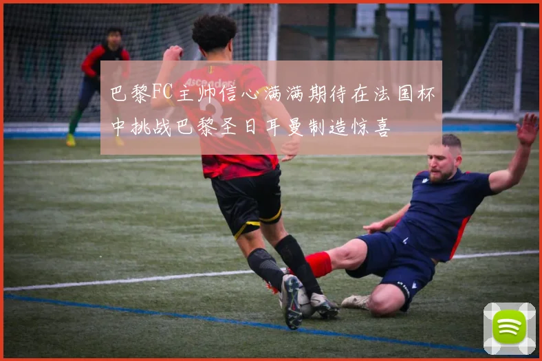 巴黎FC主帅信心满满期待在法国杯中挑战巴黎圣日耳曼制造惊喜