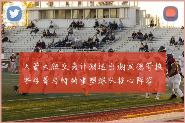 火箭大胆交易计划送出谢泼德等换字母哥与特纳重塑球队核心阵容