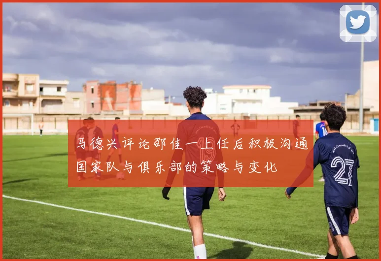 马德兴评论邵佳一上任后积极沟通国家队与俱乐部的策略与变化
