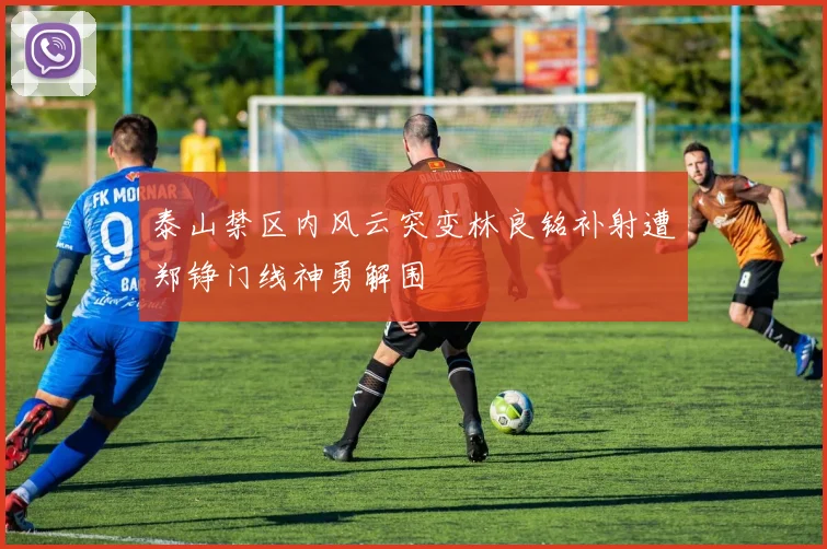 泰山禁区内风云突变林良铭补射遭郑铮门线神勇解围