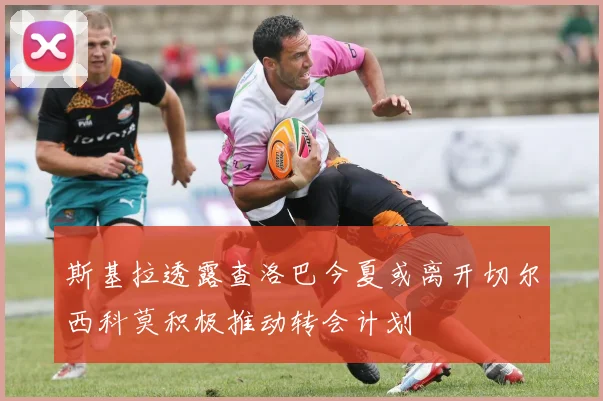 斯基拉透露查洛巴今夏或离开切尔西科莫积极推动转会计划