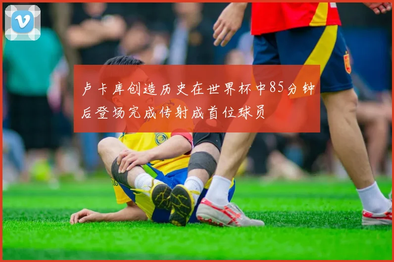 卢卡库创造历史在世界杯中85分钟后登场完成传射成首位球员