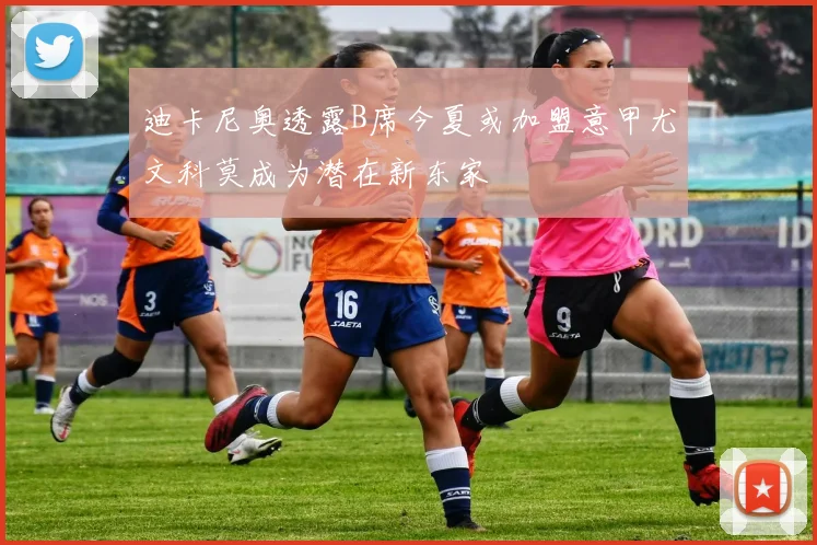 迪卡尼奥透露B席今夏或加盟意甲尤文科莫成为潜在新东家