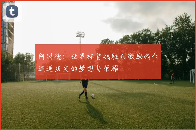 阿玛德：世界杯首战胜利激励我们追逐历史的梦想与荣耀