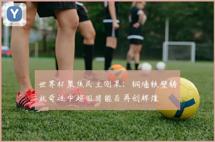 世界杯聚焦民主刚果：铜墙铁壁铸就奇迹中超旧将能否再创辉煌