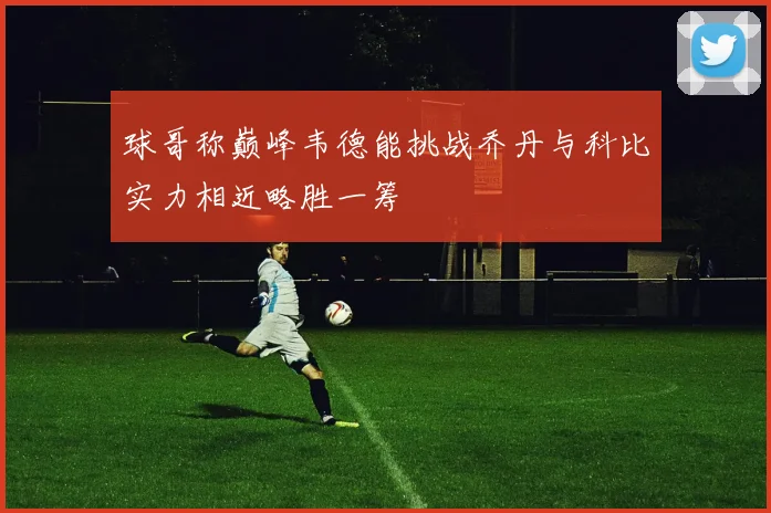 球哥称巅峰韦德能挑战乔丹与科比实力相近略胜一筹