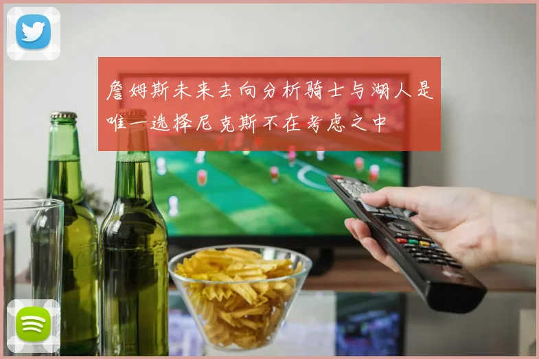 詹姆斯未来去向分析骑士与湖人是唯一选择尼克斯不在考虑之中