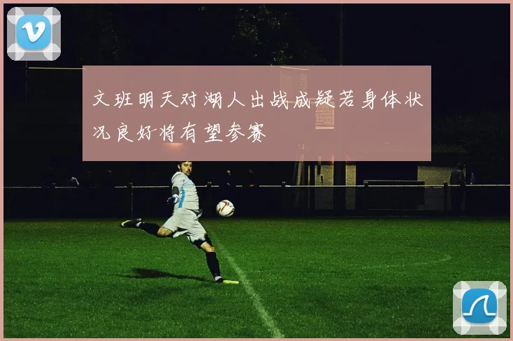 文班明天对湖人出战成疑若身体状况良好将有望参赛