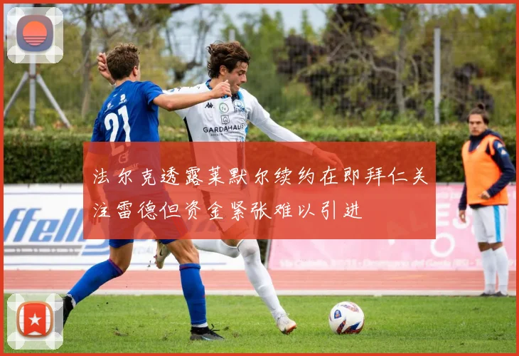 法尔克透露莱默尔续约在即拜仁关注雷德但资金紧张难以引进