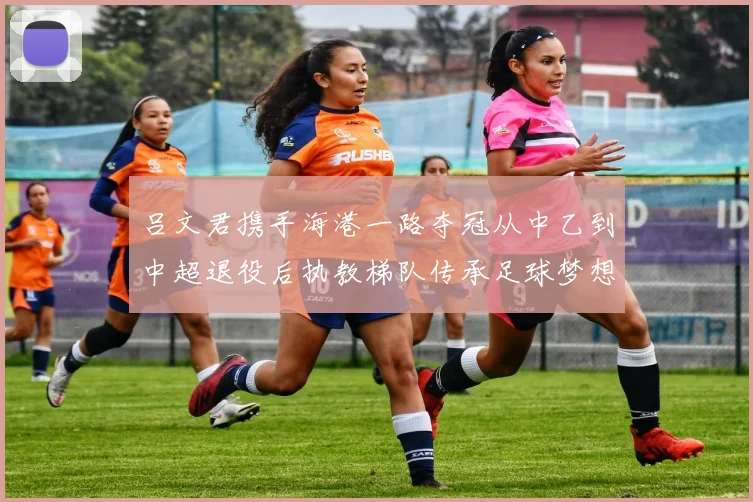 吕文君携手海港一路夺冠从中乙到中超退役后执教梯队传承足球梦想