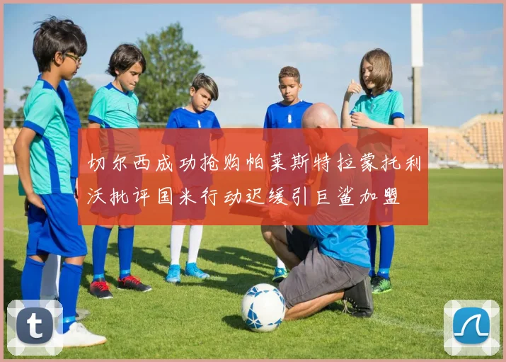 切尔西成功抢购帕莱斯特拉蒙托利沃批评国米行动迟缓引巨鲨加盟