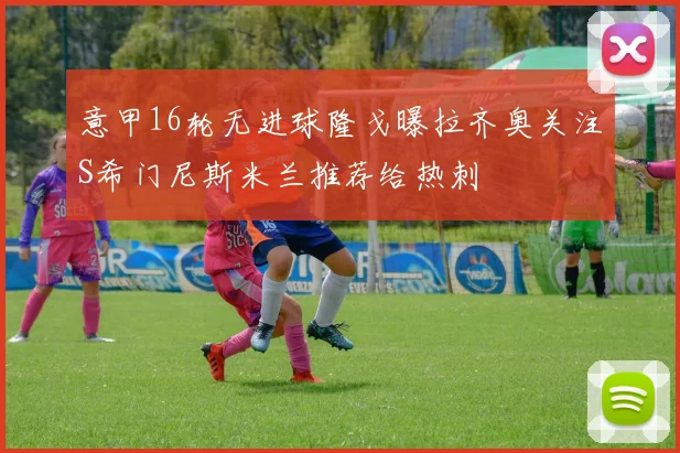 意甲16轮无进球隆戈曝拉齐奥关注S希门尼斯米兰推荐给热刺